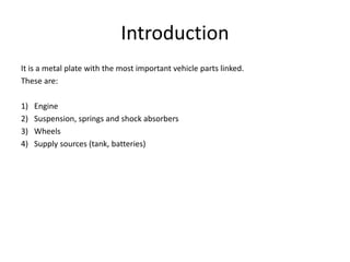 Introduction
It is a metal plate with the most important vehicle parts linked.
These are:
1) Engine
2) Suspension, springs and shock absorbers
3) Wheels
4) Supply sources (tank, batteries)
 