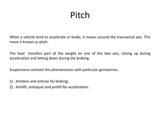 Pitch
When a vehicle tend to accelerate or brake, it moves around the transversal axis. This
move is known as pitch.
The load transfers part of the weight on one of the two axis, raising up during
acceleration and letting down during the braking.
Suspensions contrast this phenomenon with particular gemoetries:
1) Antidive and antirise for braking;
2) Antilift, antisquat and prolift for acceleration.
 