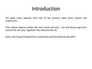 Introduction
The good order depends from two of the previous listed parts: wheels and
suspensions.
From wheels depend camber (for each wheel and axis) , toe and thrust angle (this
only for the rear axis). Togethter they influence the roll.
Caster and king pin depend from suspensions and they influence the pitch.
 