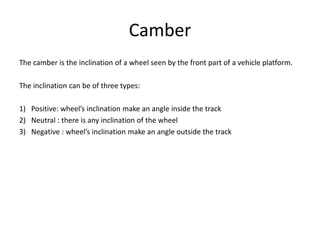 Camber
The camber is the inclination of a wheel seen by the front part of a vehicle platform.
The inclination can be of three types:
1) Positive: wheel’s inclination make an angle inside the track
2) Neutral : there is any inclination of the wheel
3) Negative : wheel’s inclination make an angle outside the track
 