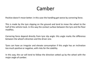 Camber
Positive doesn’t mean better: in this case the handling get worse by cornering force.
This is made by the tyre slipping on the ground and tend to move the wheel to the
half of the vehicle track. In this way the contact surface between the tyre and the floor
modifies.
Cornering force depend directly from tyre slip angle: this angle marks the difference
between the wheel’s direction and the driver one.
Tyres can have an irregular and elevate consumption if this angle has an inclination
too much positive or negative, with risks for the stability.
In this way, the car will tend to follow the direction setted up by the wheel with the
major angle of camber.
 