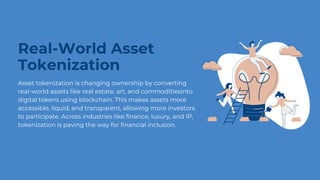 Real-World Asset
Tokenization
Asset tokenization is changing ownership by converting
real-world assets like real estate, art, and commoditiesinto
digital tokens using blockchain. This makes assets more
accessible, liquid, and transparent, allowing more investors
to participate. Across industries like finance, luxury, and IP,
tokenization is paving the way for financial inclusion.
 