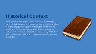 Historical Context
Asset tokenization began with blockchain technology,
particularly Ethereum and smart contracts. Initially applied
to digital assets, tokenization of tangible assets like real
estate and art took off around 2017, later expanding to
include commodities, collectibles, and more by 2020. This
shift makes asset trading and ownership more open and
accessible.
 
