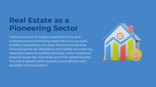 Real Estate as a
Pioneering Sector
Institutions such as banks, investment firms, and
corporations are embracing tokenization to cut costs,
simplify transactions, and allow fractional ownership.
Financial giants like BlackRock and Fidelity are exploring
tokenized assets for portfolio diversity, while companies
tokenize assets like real estate and IP for added liquidity.
This trend signals a shift toward a more efficient and
equitable financial system.
 
