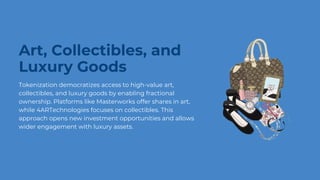Art, Collectibles, and
Luxury Goods
Tokenization democratizes access to high-value art,
collectibles, and luxury goods by enabling fractional
ownership. Platforms like Masterworks offer shares in art,
while 4ARTechnologies focuses on collectibles. This
approach opens new investment opportunities and allows
wider engagement with luxury assets.
 