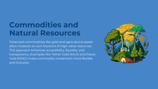 Commodities and
Natural Resources
Tokenized commodities like gold and agricultural assets
allow investors to own fractions of high-value resources.
This approach enhances accessibility, liquidity, and
transparency. Examples like Tether Gold (XAUt) and Paxos
Gold (PAXG) make commodity investment more flexible
and inclusive.
 