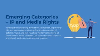 Emerging Categories
– IP and Media Rights
Tokenization is opening investment in intellectual property
(IP) and media rights, allowing fractional ownership of
patents, music, and film royalties. Platforms like Royal let
fans invest in music royalties. This shift empowers creators
and gives investors unique revenue streams.
 