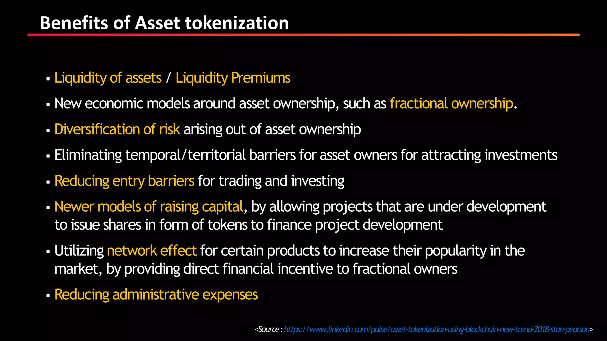 Benefits of Asset tokenization
<Source:https://www.linkedin.com/pulse/asset-tokenization-using-blockchain-new-trend-2018-stan-pearson>
 Liquidity of assets / Liquidity Premiums
 New economic models around asset ownership, such as fractional ownership.
 Diversification of risk arising out of asset ownership
 Eliminating temporal/territorial barriers for asset owners for attracting investments
 Reducing entry barriers for trading and investing
 Newer models of raising capital, by allowing projects that are under development
to issue shares in form of tokens to finance project development
 Utilizing network effect for certain products to increase their popularity in the
market, by providing direct financial incentive to fractional owners
 Reducing administrative expenses
 