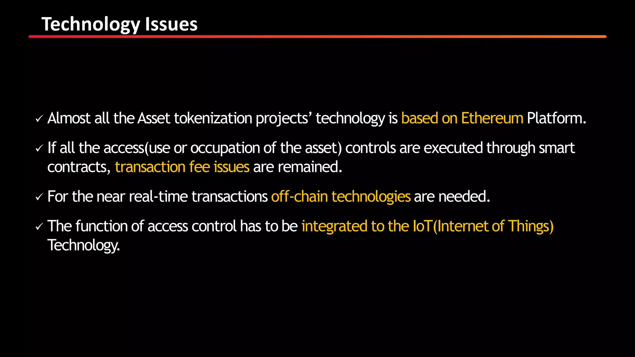 Technology Issues
 Almost all theAsset tokenization projects’technology is based on Ethereum Platform.
 If all the access(use or occupation of the asset) controls are executed through smart
contracts, transaction fee issues are remained.
 For the near real-time transactions off-chain technologies are needed.
 The function of access control has to be integrated to the IoT(Internetof Things)
Technology.
 