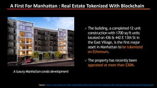 A First For Manhattan : Real Estate Tokenized With Blockchain
<Source:https://www.forbes.com/sites/rachelwolfson/2018/10/03/a-first-for-manhattan-30m-real-estate-property-tokenized-with-blockchain>
 The building, a completed 12 unit
construction with 1700 sq ft units
located on 436 & 442 E 13th St in
the East Village, is the first major
asset in Manhattan to be tokenized
on Ethereum.
 The property has recently been
appraised at more than $30M.
A luxuryManhattancondo development
 