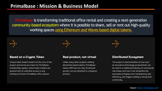 Primalbase : Mission & Business Model
<Source:https://primalbase.com>
Primalbase is transforming traditional office rental and creating a next-generation
community-based ecosystem where it is possible to share, sell or rent out high-quality
working spaces using Ethereum and Waves-based digital tokens.
 