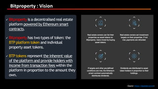 Bitproperty : Vision
<Source:https://btptoken.io/en>
 Bitproperty is a decentralised real estate
platform powered by Ethereum smart
contracts.
 Bitproperty has two types of token: the
BTP platform token and individual
property asset tokens.
 BTP tokens represent the inherent value
of the platform and provide holders with
income from transaction fees within the
platform in proportion to the amount they
own.
 