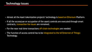 Technology Issues
 Almost all theAsset tokenization projects’technology is based on Ethereum Platform.
 If all the access(use or occupation of the asset) controls are executed through smart
contracts, transaction fee issues are remained.
 For the near real-time transactions off-chain technologies are needed.
 The function of access control has to be integrated to the IoT(Internetof Things)
Technology.
 