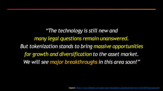 “The technology is still new and
many legal questions remain unanswered.
But tokenization stands to bring massive opportunities
for growth and diversification to the asset market.
We will see major breakthroughs in this area soon!”
<Source:https://www.linkedin.com/pulse/asset-tokenization-using-blockchain-new-trend-2018-stan-pearson>
 