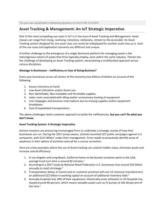 This post was republished to Marketing-Epiphany at 5:24:33 PM 3/12/2018
Asset Tracking & Management: An IoT Strategic Imperative
One of the most compelling use cases in IoT is in the area of Asset Tracking and Management. Asset
classes can range from living, nonliving, transitory, stationary, remote to the accessible. An Asset
Tracking system designed for one asset class can rarely be redeployed for another asset class as is. Each
of the use cases and application scenarios are different and unique.
A further challenge to the emergence of a single dominant platform for managing assets is the
heterogenous nature of assets that firms typically employ, even within the same industry. Therein lies
the challenge of developing an Asset Tracking system; necessitating a multifaceted approach across
various disciplines.
Wastage in Businesses – Inefficiency or Cost of Doing Business?
Every year businesses across all sectors of the economy lose billions of dollars on account of the
following:
1. Excess Inventory on hand.
2. Low Asset Utilization and/or Asset Loss.
3. Non-identifiable, Non-trackable and Perishable supplies.
4. Labor costs associated with idling and/or unnecessary hauling of equipment.
5. Line stoppages and business interruptions due to missing supplies and/or equipment
breakdown.
6. Cost of expediated transportation.
The above challenges need a systemic approach to tackle the inefficiencies, but you can’t fix what you
don’t know.
Asset Tracking System: A Strategic Imperative
Activist investors are pressuring mismanaged firms to undertake a strategic review of how their
businesses are run. During the 2017 proxy season, activists launched 327 public campaigns against U.S.
companies, with $121 Billion1
under their management. Firms needs to proactively identify areas of
weakness in their sphere of activities and call for a course correction.
Here are a few examples where the use of Asset tracking can unleash hidden value, eliminate waste and
increase overall efficiency:
1. In Los Angeles and Long Beach, California home to the busiest container ports in the USA,
average truck turn time is around 82 minutes.2
2. According to a 2017 study by National Retail Federation U.S. businesses lose around $50 billion
annually to retail shrinkage.3
3. Transportation delays in-transit and on customer premises will cost US chemical manufacturers
an additional $22 billion in working capital on account of additional inventory held.4
4. Annually hospitals lose 20% of their equipment. Historically asset utilization in US Hospitals has
stayed around 40 percent, which means valuable assets such as IV pumps sit idle 60 percent of
the time.5
 