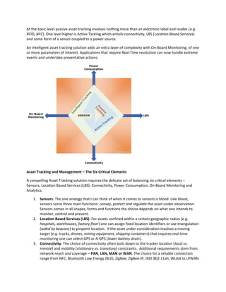 At the basic level passive asset tracking involves nothing more than an electronic label and reader (e.g.
RFID, NFC). One level higher is Active Tacking which entails connectivity, LBS (Location Based Services)
and some form of a sensor coupled to a power source.
An intelligent asset tracking solution adds an extra layer of complexity with On-Board Monitoring, of one
or more parameters of interest. Applications that require Real-Time resolution can now handle extreme
events and undertake preventative actions.
Asset Tracking and Management – The Six Critical Elements
A compelling Asset Tracking solution requires the delicate act of balancing six critical elements –
Sensors, Location Based Services (LBS), Connectivity, Power Consumption, On-Board Monitoring and
Analytics.
1. Sensors: The one analogy that I can think of when it comes to sensors is blood. Like blood,
sensors serve three main functions: convey, protect and regulate the asset under observation.
Sensors comes in all shapes, forms and functions the choice depends on what one intends to
monitor, control and prevent.
2. Location Based Services (LBS): For assets confined within a certain geographic radius (e.g.
hospitals, warehouses, factory floor) one can assign fixed location identifiers or use triangulation
(aided by beacons) to pinpoint location. If the asset under consideration involves a moving
target (e.g. trucks, drones, mining equipment, shipping containers) that requires real-time
monitoring one can select GPS or A-GPS (lower battery drain).
3. Connectivity: The choice of connectivity often boils down to the tracker location (local vs.
remote) and mobility (stationary vs. transitory) constraints. Additional requirements stem from
network reach and coverage – PAN, LAN, MAN or WAN. The choice for a reliable connection
range from NFC, Bluetooth Low Energy (BLE), ZigBee, ZigBee-IP, IEEE 802.11ah, WLAN to LPWAN
 