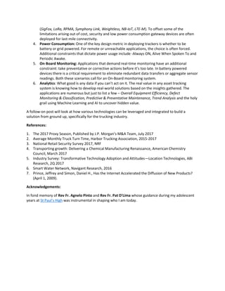 (SigFox, LoRa, RPMA, Symphony Link, Weightless, NB-IoT, LTE-M). To offset some of the
limitations arising out of cost, security and low power consumption gateway devices are often
deployed for last-mile connectivity.
4. Power Consumption: One of the key design metric in deploying trackers is whether to be
battery or grid powered. For remote or unreachable applications, the choice is often forced.
Additional constraints that dictate power usage include -Always ON, Alive When Spoken To and
Periodic Awake.
5. On-Board Monitoring: Applications that demand real-time monitoring have an additional
constraint: take preventative or corrective actions before it’s too late. In battery powered
devices there is a critical requirement to eliminate redundant data transfers or aggregate sensor
readings. Both these scenarios call for an On-Board monitoring system.
6. Analytics: What good is any data if you can’t act on it. The real value in any asset tracking
system is knowing how to develop real-world solutions based on the insights gathered. The
applications are numerous but just to list a few – Overall Equipment Efficiency, Defect
Monitoring & Classification, Predictive & Preventative Maintenance, Trend Analysis and the holy
grail using Machine Learning and AI to uncover hidden value.
A follow-on post will look at how various technologies can be leveraged and integrated to build a
solution from ground up, specifically for the trucking industry.
References:
1. The 2017 Proxy Season, Published by J.P. Morgan’s M&A Team, July 2017
2. Average Monthly Truck Turn Time, Harbor Trucking Association, 2015-2017
3. National Retail Security Survey 2017, NRF
4. Transporting growth: Delivering a Chemical Manufacturing Renaissance, American Chemistry
Council, March 2017
5. Industry Survey: Transformative Technology Adoption and Attitudes—Location Technologies, ABI
Research, 2Q 2017
6. Smart Water Network, Navigant Research, 2016
7. Prince, Jeffrey and Simon, Daniel H., Has the Internet Accelerated the Diffusion of New Products?
(April 1, 2009).
Acknowledgements:
In fond memory of Rev Fr. Agnelo Pinto and Rev Fr. Pat D'Lima whose guidance during my adolescent
years at St Paul’s High was instrumental in shaping who I am today.
 