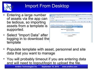 Import From Desktop Entering a large number of assets via the app can be tedious, so importing assets from a template is supported. Select “Import Data” after logging in to download the template  Populate template with asset, personnel and site data that you want to manage You will probably timeout if you are entering data and will need to logout/login to upload the file.  