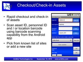 Checkout/Check-in Assets Rapid checkout and check-in of assets Scan asset ID, personnel ID and / or location barcode using barcode scanning capability from the Android app Pick from known list of sites or add a new site 
