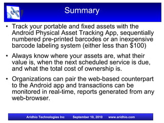 Summary Track your portable and fixed assets with the Android Physical Asset Tracking App, sequentially numbered pre-printed barcodes or an inexpensive barcode labeling system (either less than $100) Always know where your assets are, what their value is, when the next scheduled service is due, and what the total cost of ownership is. Organizations can pair the web-based counterpart to the Android app and transactions can be monitored in real-time, reports generated from any web-browser. 