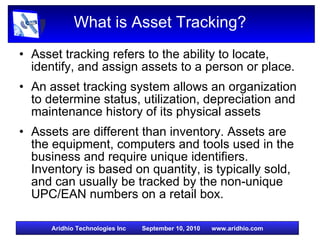 What is Asset Tracking? Asset tracking refers to the ability to locate, identify, and assign assets to a person or place. An asset tracking system allows an organization to determine status, utilization, depreciation and maintenance history of its physical assets Assets are different than inventory. Assets are the equipment, computers and tools used in the business and require unique identifiers. Inventory is based on quantity, is typically sold, and can usually be tracked by the non-unique UPC/EAN numbers on a retail box. 