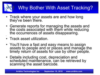 Why Bother With Asset Tracking? Track where your assets are and how long they've been there.  Generate reports for managing the assets and the costs associated with them while reducing the occurrences of assets disappearing.  Track asset utilization. You’ll have a fast and easy means to assign assets to people and or places and manage the timely return of assets for use by other people. Details including cost, depreciation and  scheduled maintenance, can be retrieved by scanning the asset barcode .  