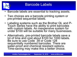 Barcode Labels Barcode labels are essential to tracking assets. Two choices are a barcode printing system or pre-printed sequential labels. Labeling systems such as the Brother QL and P-Touch Series have the ability to print barcodes with custom labels. An inexpensive system for under $100 will be suitable for many businesses. Alternatively, pre-printed barcode labels save a lot of time and cost about $100 for 1000 labels. Be sure to use Code  39 or Code 128 sequentially numbered barcodes. There are water-proof and chemical resistant options. Time-saving may make this a better choice. 