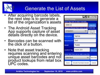 Generate the List of Assets After acquiring barcode labels, the next step is to generate a list of the organization’s assets The Android Asset Tracking App supports capture of asset details directly on the device. Barcodes can be scanned with the click of a button. Note that asset tracking requires scanning and entering unique asset barcodes and not product lookups from retail box UPC codes. 