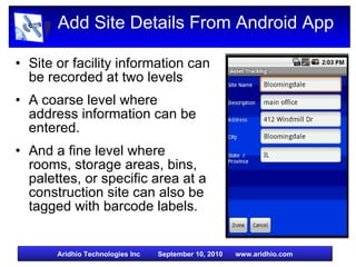 Add Site Details From Android App Site or facility information can be recorded at two levels A coarse level where  address information can be entered. And a fine level where rooms, storage areas, bins, palettes, or specific area at a construction site can also be tagged with barcode labels. 