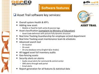 Software features

 Asset Trail software key services:

   Overall system Health & KPI’s
   Adding new asset:
      Mobile or fixed for both active & passive tags
   Asset classification (complaint to Ministry of Education)
      Asset Code definition with picture fully dynamic structure
   Real time Tracking Guardianship for employee or/and department
   Real time Tracking asset maintenance team & schedules
   Advanced search tool
      On location
      On asset
      On any database entry (English &/or Arabic)
   All tagged asset full Inventory audits
   Geo-fencing assets
   Security alerts on alarms
      Audio-visual alerts for command & control center
      SMS alerts through web portal
      Email alerts
   Report generation for all features & statistical data
 