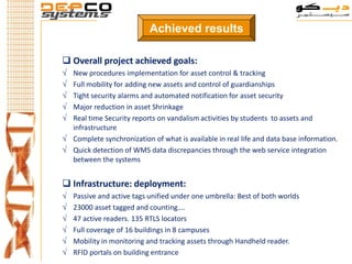 Achieved results

 Overall project achieved goals:
√ New procedures implementation for asset control & tracking
√ Full mobility for adding new assets and control of guardianships
√ Tight security alarms and automated notification for asset security
√ Major reduction in asset Shrinkage
√ Real time Security reports on vandalism activities by students to assets and
  infrastructure
√ Complete synchronization of what is available in real life and data base information.
√ Quick detection of WMS data discrepancies through the web service integration
  between the systems


 Infrastructure: deployment:
√   Passive and active tags unified under one umbrella: Best of both worlds
√   23000 asset tagged and counting….
√   47 active readers. 135 RTLS locators
√   Full coverage of 16 buildings in 8 campuses
√   Mobility in monitoring and tracking assets through Handheld reader.
√   RFID portals on building entrance
 