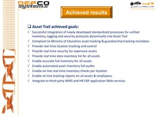 Achieved results

 Asset Trail achieved goals:
√ Successful integration of newly developed standardized processes for unified
  inventory, tagging and security protocols dynamically into Asset Trail
√ Compliant to Ministry of Education asset tracking & guardianship tracking mandates.
√ Provide real time location tracking and control
√ Provide real-time security for expensive assets
√ Provide real time data inventory list for all assets
√ Enable accurate full inventory for all assets
√ Enable automated asset Inventory full audits
√ Enable on-line real time inventory checks per location
√ Enable on-line tracking reports on all assets & employees.
√ Integrate to third party WMS and HR ERP application Web-services
 