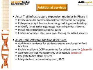 Additional services

 Asset Trail Infrastructure expansion modules in Phase II:
     Create modular Command and Control Centers per region
     Enlarge security infrastructure trough adding more buildings.
     Diversify Asset active tags usage leveraging infrastructure.
     Install more RFID passive portal gates
     Enable automated electronic door locking for added security

 Asset Trail software additional features:
   Add time attendance for students or/and employees or/and
    teachers
   Enable intelligent CCTV monitoring for added security. (phase II)
   Add Vehicle Fleet Management, VFM module (phase II)
   Integrate to fire alarm system
   Integrate to access control system, SACS
 