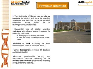 Previous situation


 The |University of Najran has an internal
mandate to monitor and track its inventory
accurately, this includes people or vehicles,
hereinafter     assets,   across    all    its
Buildings/campus nationwide

 Substantial loss of capital regarding
shrinkage with valuable assets throughout the
university campuses.
       Averaging 5% of monthly purchases
      2009 purchasing total was just above 100 M
     riyals.

Inability to track accurately the asset
conditions and status in restricted areas.

Large discrepancies between IT database
and actual situation

Accurate     guardianship    tracking    and
authorization handover according to the
Ministry of Education guidelines for inventory
and guardianship tracking.
 