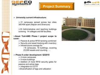 Project Summary


 University current infrastructure:

      21 campuses spread across two cities
     300 KM apart (Najran and Sharoura)

     33 Administrative and teaching buildings
     covering 14 colleges and 68 faculties.

Asset Trail-AMS Phase I project scope to
cover:
      Passive & active RFID tarcking combined
      Security and asset tracking with inventory
      Infrastructure overage for
           8 campuses, 16 buildings, covering
           23,000 assets and counting…..

 Phase II under development: Q32010
     4 more campuses
     9 more buildings
     Addition of more RFID security gates for
    passive and active tags
     Integration to CCTV
    Diversification of tags and utilization
 
