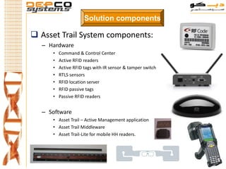 Solution components

 Asset Trail System components:
  – Hardware
     •   Command & Control Center
     •   Active RFID readers
     •   Active RFID tags with IR sensor & tamper switch
     •   RTLS sensors
     •   RFID location server
     •   RFID passive tags
     •   Passive RFID readers


  – Software
     • Asset Trail – Active Management application
     • Asset Trail Middleware
     • Asset Trail-Lite for mobile HH readers.
 