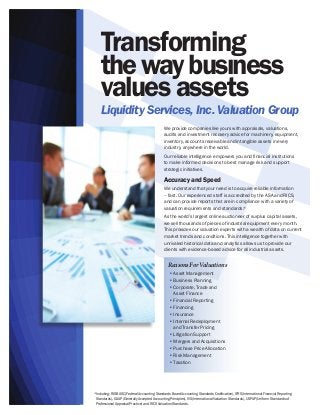 Transforming
the way busıness
values assets

Liquidity Services, Inc. Valuation Group
We provide companies like yours with appraisals, valuations,
audits and investment recovery advice for machinery, equipment,
inventory, accounts receivable and intangible assets in every
industry, anywhere in the world.
Our reliable intelligence empowers you and financial institutions
to make informed decisions to best manage risk and support
strategic initiatives.

Accuracy and Speed
We understand that your need is to acquire reliable information
– fast. Our experienced staff is accredited by the ASA and RICS,
and can provide reports that are in compliance with a variety of
valuation requirements and standards.
*
As the world’s largest online auctioneer of surplus capital assets,
we sell thousands of pieces of industrial equipment every month.
This provides our valuation experts with a wealth of data on current
market trends and conditions. This intelligence together with
unrivaled historical data and analytics allows us to provide our
clients with evidence-based advice for all industrial assets.
	

Reasons For Valuations
n
n
n

n
n
n
n

n
n
n
n
n

Asset Management
Business Planning
Corporate, Trade and
Asset Finance
Financial Reporting
Financing
Insurance
Internal Redeployment
and Transfer Pricing
Litigation Support
Mergers and Acquisitions
Purchase Price Allocation
Risk Management
Taxation

*Including: FASBASC (Federal Accounting Standards Board Accounting Standards Codification), IFRS (International Financial Reporting
Standards), GAAP (Generally Accepted Accounting Principles), IVS (International Valuation Standards), USPAP (Uniform Standards of
Professional Appraisal Practice) and RICS Valuation Standards.

 