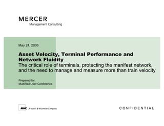 May 24, 2006

Asset Velocity, Terminal Performance and
Network Fluidity
The critical role of terminals, protecting the manifest network,
and the need to manage and measure more than train velocity
Prepared for:
MultiRail User Conference




                                               CONFIDENTIAL
 