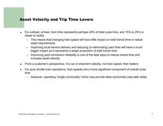 Asset Velocity and Trip Time Levers


        For carload, at best, train time represents perhaps 40% of total cycle time, and 15% to 20% is
        closer to reality
         – This means that changing train speed will have little impact on total transit time or railcar
             asset requirements
         – Improving local service delivery and reducing (or eliminating) yard time will have a much
             bigger impact as it represents a larger proportion of total transit time
         – Improving yard connection reliability is one of the best ways to reduce transit time and
             increase asset velocity
        From a customer’s perspective, it is car or shipment velocity, not train speed, that matters
        For pure shuttle train operations, train speeds are a more significant component of overall cycle
        time
          – However, operating “single commodity” trains may provide false economies (see later slide)




© 2006 Mercer Management Consulting   www.mercermc.com                                                      7
 