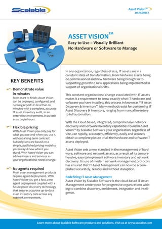 Asset Vision™
                                                                                              DATASHEET




                                           ASSET VISION™
                                           Easy to Use – Visually Brilliant
                                           No Hardware or Software to Manage




                                         In any organization, regardless of size, IT assets are in a
                                         constant state of transformation, from hardware assets being
                                         de-commissioned and new hardware being brought in to
KEY BENEFITS                             supporting growth to new applications being implemented in
                                         support of organizational shifts.
Demonstrate value
in minutes                               This constant organizational change associated with IT assets
From start to ﬁnish, Asset Vision        makes it a requirement to know exactly what IT hardware and
can be deployed, conﬁgured, and          software you have installed; this process in known as “IT Asset
running reports in less than 10
                                         Discovery & Inventory”. Many methods exist for performing IT
minutes with a complete, accurate
                                         Asset Discovery & Inventory, ranging from manual inventory
IT asset inventory audit, in an
enterprise environment, in as little     to full automation.
as a couple hours.
                                         With the Cloud-based, integrated, comprehensive network
Flexible pricing                         discovery and software inventory capabilities found in Asset
With Asset Vision you only pay for       Vision™ by Scalable Software your organization, regardless of
what you use and when you use it,        size, can rapidly, accurately, eﬃciently, easily and securely
without a long-term contract!            obtain a complete picture of all the hardware and software IT
Subscriptions are based on a             assets deployed.
simple, published pricing model so
you always know where you                Asset Vision sets a new standard in the management of hard-
stand. With Asset Vision you can         ware, software and network assets, as a result of its compre-
add new users and services as            hensive, easy-to-implement software inventory and network
your organizational needs change.
                                         discovery. Its use of modern network management protocols
                                         has ensured that IT Asset Management can now be accom-
No agents required                       plished accurately, reliably and without disruption.
Most asset management products
require agent deployment. With           Redeﬁning IT Asset Management
Asset Vision you get a fast, zero        Asset Vision by Scalable Software is the cloud-based IT Asset
agent deployment coupled with a
                                         Management centerpiece for progressive organizations wish-
future proof discovery technology
                                         ing to combine discovery, enrichment, integration and intelli-
that ensures accurate up-to-date
asset inventory data across any          gence.
network environment.




                    Learn more about Scalable Software products and solutions. Visit us at www.scalable.com
 