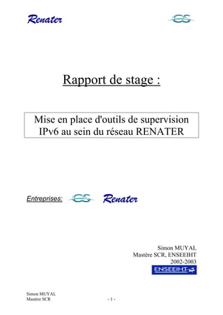 Simon MUYAL
Mastère SCR - 1 -
Rapport de stage :
Mise en place d'outils de supervision
IPv6 au sein du réseau RENATER
Entreprises:
Simon MUYAL
Mastère SCR, ENSEEIHT
2002-2003
 
