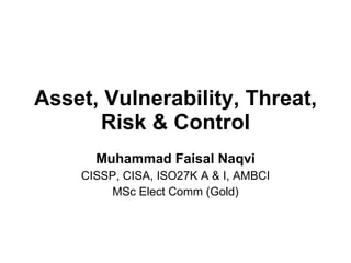 Asset, Vulnerability, Threat, Risk & Control Muhammad Faisal Naqvi CISSP, CISA, ISO27K A & I, AMBCI MSc Elect Comm (Gold) 