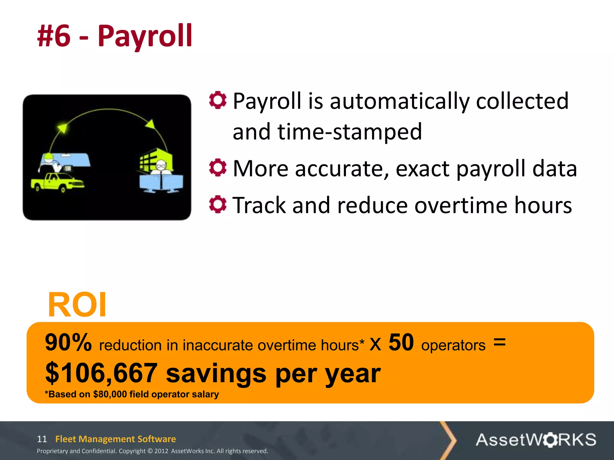 #6 - Payroll
                                                                      Payroll is automatically collected
                                                                      and time-stamped
                                                                      More accurate, exact payroll data
                                                                      Track and reduce overtime hours



   ROI
  90% reduction in inaccurate overtime hours* x 50 operators =
  $106,667 savings per year
  *Based on $80,000 field operator salary



11 Fleet Management Software
Proprietary and Confidential. Copyright © 2012 AssetWorks Inc. All rights reserved.
 