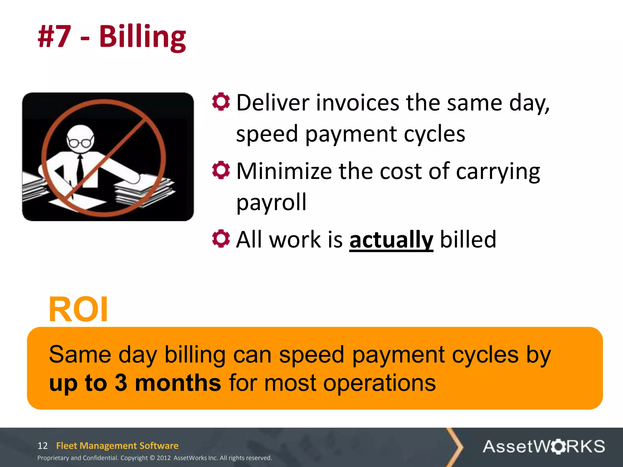 #7 - Billing
                                                                      Deliver invoices the same day,
                                                                      speed payment cycles
                                                                      Minimize the cost of carrying
                                                                      payroll
                                                                      All work is actually billed

   ROI
   Same day billing can speed payment cycles by
   up to 3 months for most operations

12 Fleet Management Software
Proprietary and Confidential. Copyright © 2012 AssetWorks Inc. All rights reserved.
 