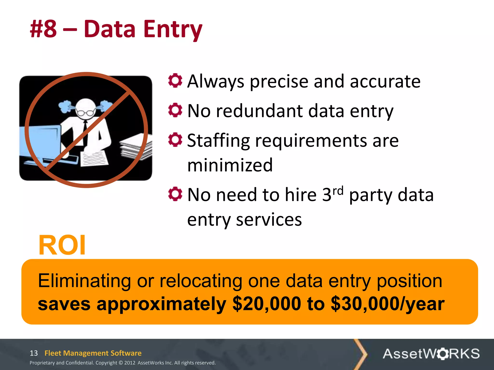 #8 – Data Entry
                                                                      Always precise and accurate
                                                                      No redundant data entry
                                                                      Staffing requirements are
                                                                      minimized
                                                                      No need to hire 3rd party data
                                                                      entry services
   ROI
   Eliminating or relocating one data entry position
   saves approximately $20,000 to $30,000/year

13 Fleet Management Software
Proprietary and Confidential. Copyright © 2012 AssetWorks Inc. All rights reserved.
 