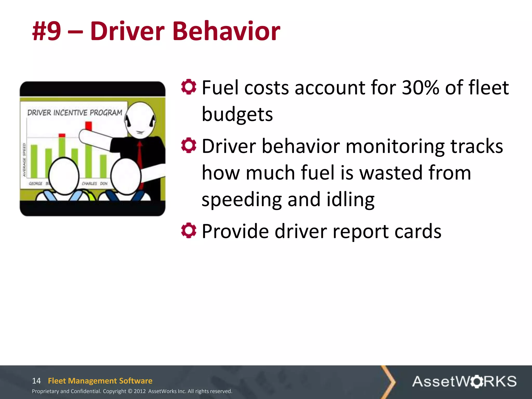 #9 – Driver Behavior
                                                                      Fuel costs account for 30% of fleet
                                                                      budgets
                                                                      Driver behavior monitoring tracks
                                                                      how much fuel is wasted from
                                                                      speeding and idling
                                                                      Provide driver report cards




14 Fleet Management Software
Proprietary and Confidential. Copyright © 2012 AssetWorks Inc. All rights reserved.
 