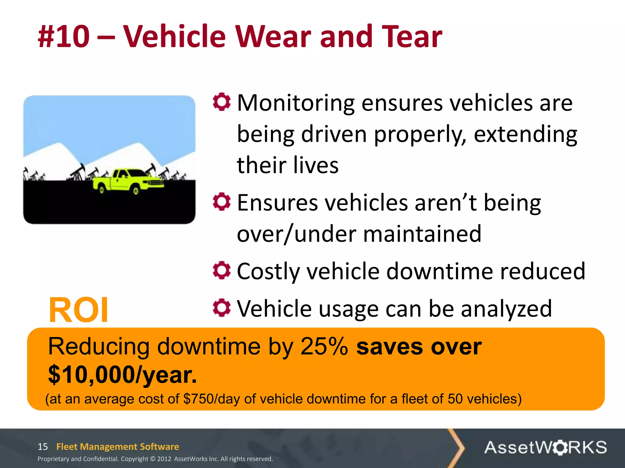 #10 – Vehicle Wear and Tear
                                                                      Monitoring ensures vehicles are
                                                                      being driven properly, extending
                                                                      their lives
                                                                      Ensures vehicles aren’t being
                                                                      over/under maintained
                                                                      Costly vehicle downtime reduced
   ROI                                                                Vehicle usage can be analyzed
   Reducing downtime by 25% saves over
   $10,000/year.
  (at an average cost of $750/day of vehicle downtime for a fleet of 50 vehicles)


15 Fleet Management Software
Proprietary and Confidential. Copyright © 2012 AssetWorks Inc. All rights reserved.
 