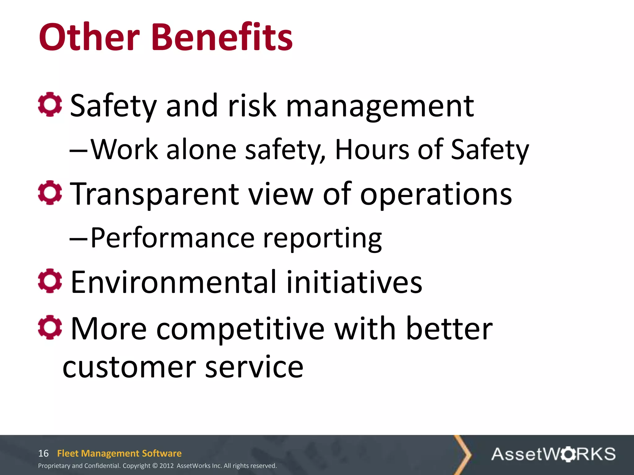 Other Benefits
          Safety and risk management
           –Work alone safety, Hours of Safety
          Transparent view of operations
           –Performance reporting
         Environmental initiatives
         More competitive with better
        customer service

16 Fleet Management Software
Proprietary and Confidential. Copyright © 2012 AssetWorks Inc. All rights reserved.
 