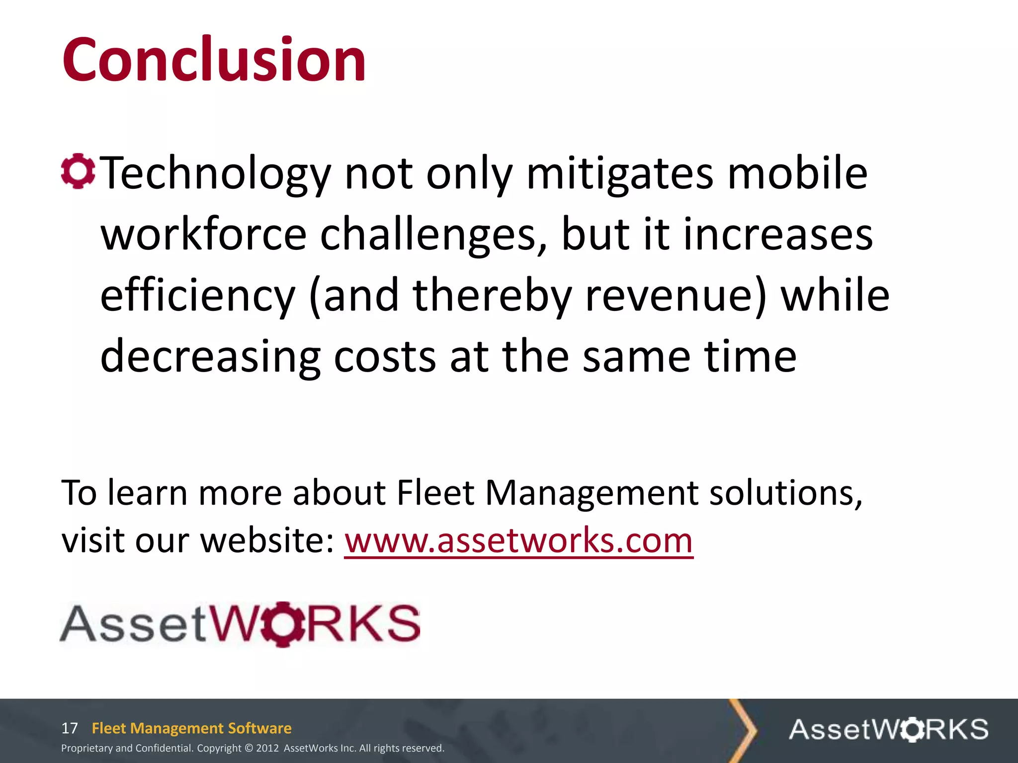 Conclusion
        Technology not only mitigates mobile
        workforce challenges, but it increases
        efficiency (and thereby revenue) while
        decreasing costs at the same time

To learn more about Fleet Management solutions,
visit our website: www.assetworks.com



17 Fleet Management Software
Proprietary and Confidential. Copyright © 2012 AssetWorks Inc. All rights reserved.
 