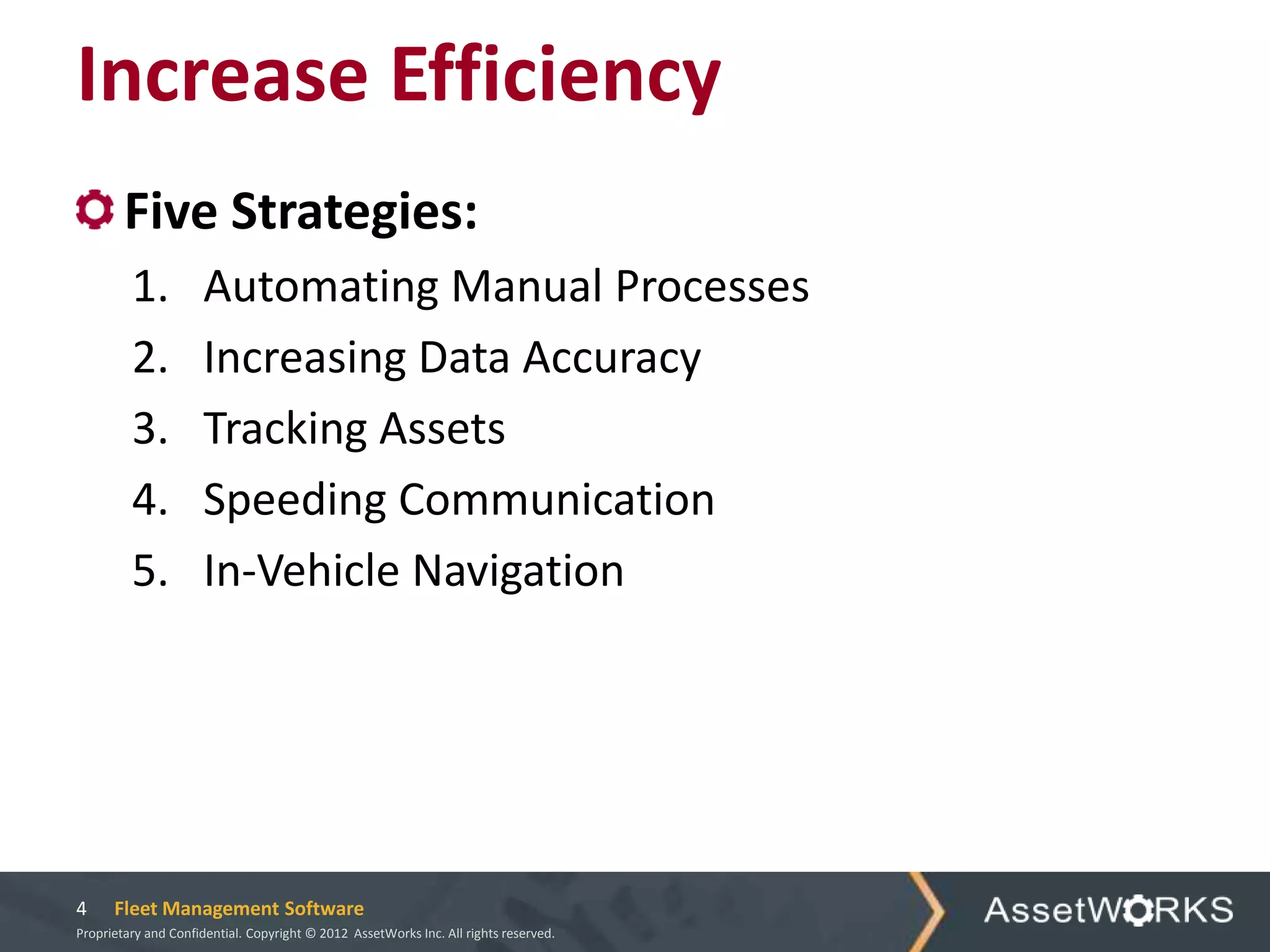 Increase Efficiency
        Five Strategies:
         1.           Automating Manual Processes
         2.           Increasing Data Accuracy
         3.           Tracking Assets
         4.           Speeding Communication
         5.           In-Vehicle Navigation




4     Fleet Management Software
Proprietary and Confidential. Copyright © 2012 AssetWorks Inc. All rights reserved.
 